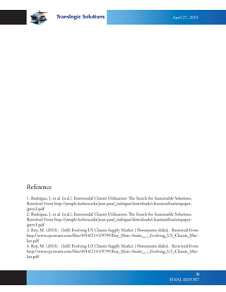 Translogic Solutions
30
Reference
1. Rodrigue, J. et al. (n.d.). Intermodal Chassis Utilization: The Search for Sustainable Solutions.
Retreived From http://people.hofstra.edu/jean-paul_rodrigue/downloads/chassisutilizationpaper-
jprev3.pdf
2. Rodrigue, J. et al. (n.d.). Intermodal Chassis Utilization: The Search for Sustainable Solutions.
Retreived From http://people.hofstra.edu/jean-paul_rodrigue/downloads/chassisutilizationpaper-
jprev3.pdf
3. Roy, M. (2015). (Still) Evolving US Chassis Supply Market [ Powerpoint slides]. Retreived From
http://www.cpcstrans.com/files/4914/2141/9799/Roy_Marc-Andre__-_Evolving_US_Chassis_Mar-
ket.pdf
4. Roy, M. (2015). (Still) Evolving US Chassis Supply Market [ Powerpoint slides]. Retreived From
http://www.cpcstrans.com/files/4914/2141/9799/Roy_Marc-Andre__-_Evolving_US_Chassis_Mar-
ket.pdf
April 27, 2015
FINAL REPORT
 