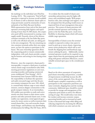 Translogic Solutions
33
the markings on the individual unit (FlexiVan
Leasing, 2015). This cooperative “Pool of Pools”
operation is expected to increase overall availabil-
ity of chassis as well as eliminate chassis splits or
swaps previously caused by mismatches of users
and pools at San Pedro Bay port facilities.
With representatives from each of the three pool
operators overseeing daily logistics and reposi-
tioning of more than 81,500 chassis, this cooper-
ative pool will be instrumental in creating a new
supply model. Presently, eleven of the thirteen
container terminals at the San Pedro Bay ports,
as well as the off-dock rail yards, are taking part
in the new arrangement. The two remaining ma-
rine container terminals utilize their own equip-
ment, yet have the option to participate in the
future. This asset ownership agreement allows
the cooperating pools to remain commercially
independent, with each chassis provider compet-
ing for business and setting its own leasing terms
and rates.
However, since the cooperative chassis pool is
interoperable, it requires a third party to perform
various chassis usage reconciliation tasks while
meeting government regulations on anti-trust,
ensuring neutrality and keeping commercial
terms confidential (“Port Strategy”, 2015).
International Asset Systems (IAS) has taken
the responsibility to facilitate this operation
and audit cross-pool usage such that the pro-
cess remains transparent for users. IAS, which
is a neutral body without cargo or asset related
interests, connects shipper communities to the
goods transport industry. As an intermediary,
IAS enables asset providers to easily and conve-
niently rent their chassis to their motor carrier
partners and other potential chassis users. It also
enables easy registration, rental approval agree-
ments for motor carriers as well as monitors their
rented chassis fleet, view and reconciles chassis
rental charges, and facilitates easy downloading
of information for billing (The IAS Team, 2015).
It is evident that this model of chassis asset
ownership and provision aims for higher effi-
ciency and consolidated supply. With proper
business rules, data exchanges and support, it can
be anticipated that this pooling would ensure an
improved form of asset management than prior
practices. This system of chassis provision will
provide terminal operators and trucking com-
panies at the San Pedro Bay ports much more
flexibility in obtaining chassis which will ensure
reliable cargo operations.
Interoperability of chassis across the terminal
complex is expected to reduce time spent in
travel to pick up or return chassis, improving
motor carrier productivity which will in turn
benefit the shipping lines and beneficial cargo
owners utilizing the ports. Additionally, marine
terminal operators would not be required to seg-
regate chassis from the participating pools which,
along with greater utilization efficiencies, creates
valuable terminal open space in the crowded port
area.
Recommendations
Based on the above assessment of cooperative
pool chassis ownership and provision, a number
of improvements would help increase the effi-
ciency of the current approach. First, the ports
should require complete cooperation as well as
participation in the cooperative pool from con-
tainer terminals, shipping lines and the trucking
community. Additional space should be created
to provide for storage and management of the
cooperative pool chassis as well as for efficient
sorting of cargo. This would reduce wait times
for truckers and increase economic output,
generating benefits such as increased air quali-
ty due to decreased fuel usage while idling and
reducing congestion by increasing the efficiency
with which containers can enter and exit the
April 27, 2015
FINAL REPORT
 