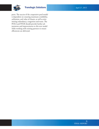 Translogic Solutions
34
ports. The success of the cooperative pool model
is dependent on ensuring maximum availability,
utilization, and value of chassis, as well as min-
imizing redundancy, congestion and waste. The
POLA and POLB should provide further ad-
justments and improvements to this new model
while working with existing partners to ensure
efficiencies are delivered.
April 27, 2015
FINAL REPORT
 