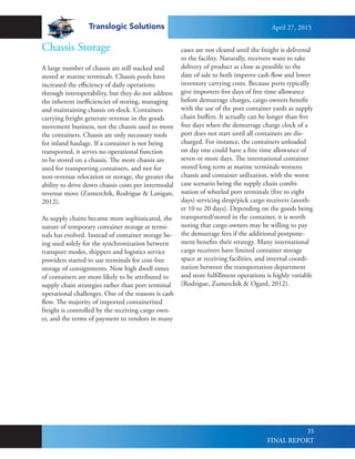 Translogic Solutions
35
Chassis Storage
A large number of chassis are still stacked and
stored at marine terminals. Chassis pools have
increased the efficiency of daily operations
through interoperability, but they do not address
the inherent inefficiencies of storing, managing
and maintaining chassis on-dock. Containers
carrying freight generate revenue in the goods
movement business, not the chassis used to move
the containers. Chassis are only necessary tools
for inland haulage. If a container is not being
transported, it serves no operational function
to be stored on a chassis. The more chassis are
used for transporting containers, and not for
non-revenue relocation or storage, the greater the
ability to drive down chassis costs per intermodal
revenue move (Zumerchik, Rodrigue & Lanigan,
2012).
As supply chains became more sophisticated, the
nature of temporary container storage at termi-
nals has evolved. Instead of container storage be-
ing used solely for the synchronization between
transport modes, shippers and logistics service
providers started to use terminals for cost-free
storage of consignments. Now high dwell times
of containers are more likely to be attributed to
supply chain strategies rather than port terminal
operational challenges. One of the reasons is cash
flow. The majority of imported containerized
freight is controlled by the receiving cargo own-
er, and the terms of payment to vendors in many
cases are not cleared until the freight is delivered
to the facility. Naturally, receivers want to take
delivery of product as close as possible to the
date of sale to both improve cash flow and lower
inventory carrying costs. Because ports typically
give importers five days of free time allowance
before demurrage charges, cargo owners benefit
with the use of the port container yards as supply
chain buffers. It actually can be longer than five
free days when the demurrage charge clock of a
port does not start until all containers are dis-
charged. For instance, the containers unloaded
on day one could have a free time allowance of
seven or more days. The international container
stored long term at marine terminals worsens
chassis and container utilization, with the worst
case scenario being the supply chain combi-
nation of wheeled port terminals (five to eight
days) servicing drop/pick cargo receivers (anoth-
er 10 to 20 days). Depending on the goods being
transported/stored in the container, it is worth
noting that cargo owners may be willing to pay
the demurrage fees if the additional postpone-
ment benefits their strategy. Many international
cargo receivers have limited container storage
space at receiving facilities, and internal coordi-
nation between the transportation department
and store fulfillment operations is highly variable
(Rodrigue, Zumerchik & Ogard, 2012).
April 27, 2015
FINAL REPORT
 