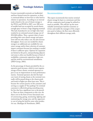 Translogic Solutions
36
Current intermodal terminals are landlocked
and have limited room for expansion, so there
is continual debate on how best to value land in
relation to operations. According to an internal
study related to the cost of chassis storage at
the POLA and POLB in 2007, over 300 acres
of useable land was occupied by stored chassis,
enough space to house a large shipping terminal.
This lack of productive use on high-value land
resulted in an estimated annual storage cost of
$50-$60 million. Thus, a greater share of users
providing their own chassis storage and opera-
tions will not only reduce cost, but also increase
throughput. Every acre not needed for chassis
storage is an additional acre available for con-
tainer storage and/or faster selection of customer
import containers because less stacking is needed
if there is sufficient space. Options for expansion
are limited at the ports, and purchasing adjacent
real estate is often not feasible because of lack of
availability, community opposition, high cost,
and the need for environmental remediation
(JWD Group, 2003).
As the percentage of chassis provided by the co-
operative pool increases, which in turn requires
storage of fewer chassis, terminal operators ex-
pect to see an improvement in most performance
metrics. Terminal operators also feel the land
cost (rent) of storing chassis at the terminal even-
tually will be passed along to the chassis pools
and result in higher per diem lease rates. This is
because the current practice of the container yard
serving as a supply of “free parking” for terminal
customers is effectively giving something away
for free that has a significant cost to the provid-
er. There are three components to this cost: the
direct cost in the form of rent; functional costs
of constructing, gating, monitoring, lighting and
maintaining the storage area; and the opportuni-
ty cost of using the land for some other produc-
tive use. (Rodrigue & Notteboom, 2009).
Recommendation
This report recommends that marine terminal
chassis storage be kept to a minimum and that
off-site, cooperative pool storage be utilized as
much as possible. This will free up the more
valuable terminal port land for economic ac-
tivities and enable the managers of the cooper-
ative pool to balance the fleet more efficiently
throughout their different storage yards.
April 27, 2015
FINAL REPORT
 
