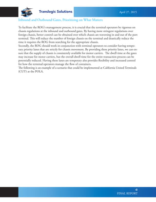 Translogic Solutions
40
Inbound and Outbound Gates, Prioritizing on What Matters
To facilitate the ROG’s management process, it is crucial that the terminal operators be rigorous on
chassis regulations at the inbound and outbound gates. By having more stringent regulations over
foreign chassis, better control can be obtained over which chassis are traversing in and out of the port
terminal. This will reduce the number of foreign chassis on the terminal and drastically reduce the
time it requires the ROG from searching for the appropriate chassis.
Secondly, the ROG should work in conjunction with terminal operators to consider having tempo-
rary priority lanes that are strictly for chassis movement. By providing these priority lanes, we can en-
sure that the supply of chassis is consistently available for motor carriers. The dwell time at the gates
may increase for motor carriers, but the overall dwell time for the entire transaction process can be
potentially reduced. Having these lanes are temporary also provides flexibility and increased control
for how the terminal operators manage the flow of containers.
The following is an example of a scenario that could be implemented at California United Terminals
(CUT) at the POLA.
April 27, 2015
FINAL REPORT
 