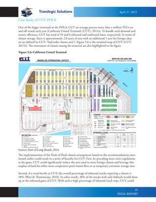 Translogic Solutions
41
Case Study of CUT, POLA
One of the bigger terminals at the POLA, CUT on average process more than a million TEUs on
and off vessels each year (California United Terminals [CUT], 2011a). To handle such demand and
ensure efficiency, CUT has total of 10 and 6 inbound and outbound lanes, respectively. In terms of
chassis storage, there is approximately 2.8 acres of area with an additional 1 acre for foreign chas-
sis (as defined by CUT, “bad order chassis area”). Figure 5.6 is the terminal map of CUT (CUT,
2011b). The movement of chassis among the terminal are also highlighted in the figure.
The implementation of the Pools of Pools chassis arrangement based on the recommendations men-
tioned earlier could result in a series of benefits for CUT. First, by providing more strict regulations
at the gates, CUT could significantly reduce the area used to store foreign chassis and leverage this
surplus of land for either more cooperative pool chassis fleet or as temporary container storage area.
Second, if a vessel berths at CUT, the overall percentage of inbound trucks expecting a chassis is
38% (West & Thammiraju, 2010). In other words, 38% of the trucks with only bobtails would show
up at the inbound gates of CUT. With such a high percentage of inbound truck trips, CUT could
Figure 5.6: California United Terminal
Source: Port of Long Beach, 2014
April 27, 2015
FINAL REPORT
 