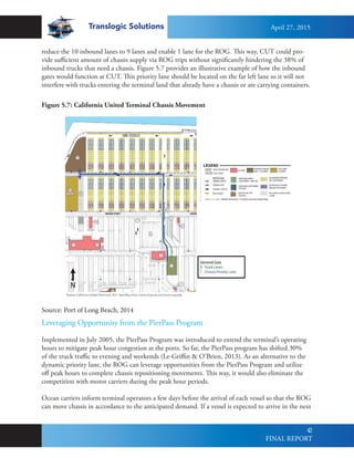 Translogic Solutions
42
reduce the 10 inbound lanes to 9 lanes and enable 1 lane for the ROG. This way, CUT could pro-
vide sufficient amount of chassis supply via ROG trips without significantly hindering the 38% of
inbound trucks that need a chassis. Figure 5.7 provides an illustrative example of how the inbound
gates would function at CUT. This priority lane should be located on the far left lane so it will not
interfere with trucks entering the terminal land that already have a chassis or are carrying containers.
Figure 5.7: California United Terminal Chassis Movement
Leveraging Opportunity from the PierPass Program
Implemented in July 2005, the PierPass Program was introduced to extend the terminal’s operating
hours to mitigate peak hour congestion at the ports. So far, the PierPass program has shifted 30%
of the truck traffic to evening and weekends (Le-Griffin & O’Brien, 2013). As an alternative to the
dynamic priority lane, the ROG can leverage opportunities from the PierPass Program and utilize
off peak hours to complete chassis repositioning movements. This way, it would also eliminate the
competition with motor carriers during the peak hour periods.
Ocean carriers inform terminal operators a few days before the arrival of each vessel so that the ROG
can move chassis in accordance to the anticipated demand. If a vessel is expected to arrive in the next
Source: Port of Long Beach, 2014
April 27, 2015
FINAL REPORT
 