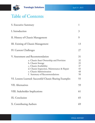 S. Executive Summary								1	
I. Introduction										3
II. History of Chassis Management						9
III. Existing of Chassis Management						13
IV. Current Challenges								27
V. Assessment and Recommendation						31
VI. Lessons Learned: Successful Chassis Sharing Examples		 55
VII. Alternatives									59
VIII. Stakeholder Implications							61
IX. Conclusion										65
X. Contributing Authors								69
Table of Contents
a. Chassis Asset Ownership and Provision			 32	
b. Chassis Storage							35
c. Chassis Availability						37
d. Chassis Inspection, Maintenance & Repair		 45
e. Chassis Adminsitration					48
f. Summary of Recommendations			 	50	
Translogic Solutions April 27, 2015
FINAL REPORT
 