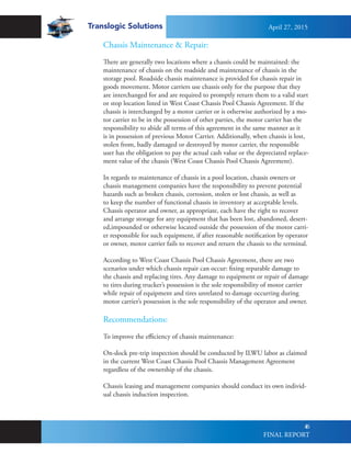 Translogic Solutions
46
Chassis Maintenance & Repair:
There are generally two locations where a chassis could be maintained: the
maintenance of chassis on the roadside and maintenance of chassis in the
storage pool. Roadside chassis maintenance is provided for chassis repair in
goods movement. Motor carriers use chassis only for the purpose that they
are interchanged for and are required to promptly return them to a valid start
or stop location listed in West Coast Chassis Pool Chassis Agreement. If the
chassis is interchanged by a motor carrier or is otherwise authorized by a mo-
tor carrier to be in the possession of other parties, the motor carrier has the
responsibility to abide all terms of this agreement in the same manner as it
is in possession of previous Motor Carrier. Additionally, when chassis is lost,
stolen from, badly damaged or destroyed by motor carrier, the responsible
user has the obligation to pay the actual cash value or the depreciated replace-
ment value of the chassis (West Coast Chassis Pool Chassis Agreement).
In regards to maintenance of chassis in a pool location, chassis owners or
chassis management companies have the responsibility to prevent potential
hazards such as broken chassis, corrosion, stolen or lost chassis, as well as
to keep the number of functional chassis in inventory at acceptable levels.
Chassis operator and owner, as appropriate, each have the right to recover
and arrange storage for any equipment that has been lost, abandoned, desert-
ed,impounded or otherwise located outside the possession of the motor carri-
er responsible for such equipment, if after reasonable notification by operator
or owner, motor carrier fails to recover and return the chassis to the terminal.
According to West Coast Chassis Pool Chassis Agreement, there are two
scenarios under which chassis repair can occur: fixing reparable damage to
the chassis and replacing tires. Any damage to equipment or repair of damage
to tires during trucker’s possession is the sole responsibility of motor carrier
while repair of equipment and tires unrelated to damage occurring during
motor carrier’s possession is the sole responsibility of the operator and owner.
Recommendations:
To improve the efficiency of chassis maintenance:
On-dock pre-trip inspection should be conducted by ILWU labor as claimed
in the current West Coast Chassis Pool Chassis Management Agreement
regardless of the ownership of the chassis.
Chassis leasing and management companies should conduct its own individ-
ual chassis induction inspection.
April 27, 2015
FINAL REPORT
 