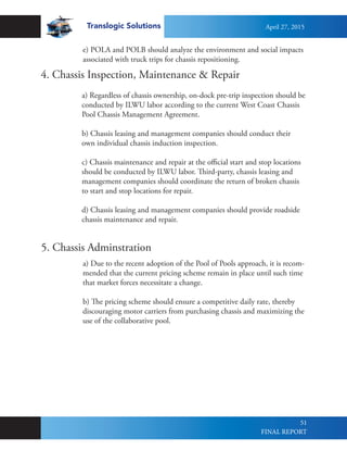 Translogic Solutions
51
4. Chassis Inspection, Maintenance & Repair
a) Regardless of chassis ownership, on-dock pre-trip inspection should be
conducted by ILWU labor according to the current West Coast Chassis
Pool Chassis Management Agreement.
b) Chassis leasing and management companies should conduct their
own individual chassis induction inspection.
c) Chassis maintenance and repair at the official start and stop locations
should be conducted by ILWU labor. Third-party, chassis leasing and
management companies should coordinate the return of broken chassis
to start and stop locations for repair.
d) Chassis leasing and management companies should provide roadside
chassis maintenance and repair.
a) Due to the recent adoption of the Pool of Pools approach, it is recom-
mended that the current pricing scheme remain in place until such time
that market forces necessitate a change.
b) The pricing scheme should ensure a competitive daily rate, thereby
discouraging motor carriers from purchasing chassis and maximizing the
use of the collaborative pool.
5. Chassis Adminstration
e) POLA and POLB should analyze the environment and social impacts
associated with truck trips for chassis repositioning.
April 27, 2015
FINAL REPORT
 