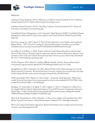 Translogic Solutions
52
Reference
California United Terminals. (2011a). Welcome to California United Terminals (CUT). California
United Terminals (CUT). Retrieved from http://www.shipcut.com/.
California United Terminals. (2011b). Yard Map. California United Terminals (CUT). Retrieved
from http://www.shipcut.com/yard-map.php.
Consolidated Chassis Management. (n.d.). Frequently Asked Question (FAQ). Consolidated Chassis
Management. Retrieved from http://www.ccmpool.com/Chassis-Pools/CCM-Pool-General-FAQ-
Page.aspx.
Flexi-Van Leasing, Inc. (2015, March 2). Pools of Pools Operation in Los Angeles and Long Beach
Begins March 1, 2015. Flexi-Van Leasing, Inc. Retrieved from https://www.flexi-van.com/Flexi-
CloudNewsAnnouncements/Intermodal/FVLIPoolofPoolsLABPMarch012015.pdf.
Le-Griffin, H. & O’Brien, T. (2013). Impact of Stream-Lined Chassis Movements and Extended
Hours of Operation on Terminal Capacity and Source-Specific Emission Reductions. Metrans Trans-
portation Center USC and CSULB. Retrieved from http://citeseerx.ist.psu.edu/viewdoc/download?-
doi=10.1.1.410.3542&rep=rep1&type=pdf.
PierPass Program. (2015, March 6). PierPass OffPeak Schedule. PierPass. Retrieved from http://
www.pierpass.org/wp-content/uploads/2015/02/RollingSchedule.From-3.6.15.pdf.
Mongelluzzo, B. (2014, September 23). DOJ ruling will help resolve chassis shortages at LA-Long
Beach. Journal of Commerce. Retrieved from http://www.joc.com/port-news/us-ports/port-los-ange-
les/doj-ruling-will-help-resolve-chassis-shortages-la-long-beach_20140923.html.
TRAC Intermodal. (2015, March 13). Pool of Pools – Frequently Asked Questions. TRAC Inter-
modal. Retrieved from http://www.tracintermodal.com/wp-content/uploads/2015/03/TRAC-Inter-
modal-Pool-of-Pools-FAQs-3-13-2105dh.pdf.
Rodrigue, J.P., Zumerchik, J. & Ogard, E. (2012, August 1). The U.S. Transition to a Motor Car-
rier Supplied Marine Chassis: Operational Impacts On and Off Terminal. Transportation Research
Board, Paper 13-4625. Retrieved from http://people.hofstra.edu/jean-paul_rodrigue/downloads/
TRB%20Chassis%20Paper%2080112%20FINAL.pdf.
West, R. & Thammiraju, R. (2010, November 1). Ports of Los Angeles and Long Beach Year 2010
Marine Terminal Gate Surveys. [Draft Memorandum]. Oakland, CA: Cambridge Systematics. 	
West Coast Chassis Pool Chassis Agreement, Retrieved from:http://www.emodal.com/common/mo-
torcarrier_wccpchassisagreement.pdf
April 27, 2015
FINAL REPORT
 
