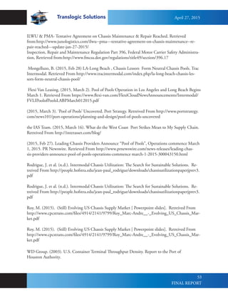 Translogic Solutions
53
ILWU & PMA- Tentative Agreement on Chassis Maintenance & Repair Reached. Retrieved
from:http://www.junologistics.com/ilwu--pma---tentative-agreement-on-chassis-maintenance--re-
pair-reached---update-jan-27-2015/
Inspection, Repair and Maintenance Regulation Part 396, Federal Motor Carrier Safety Administra-
tion, Retrieved from:http://www.fmcsa.dot.gov/regulations/title49/section/396.17
Mongelluzo, B. (2015, Feb 28) LA-Long Beach , Chassis Lessors Form Neutral Chassis Pools. Trac
Intermodal. Retrieved From http://www.tracintermodal.com/index.php/la-long-beach-chassis-les-
sors-form-neutral-chassis-pool/
Flexi Van Leasing. (2015, March 2). Pool of Pools Operation in Los Angeles and Long Beach Begins
March 1. Retrieved From https://www.flexi-van.com/FlexiCloudNewsAnnouncements/Intermodal/
FVLIPoolofPoolsLABPMarch012015.pdf
(2015, March 3). ‘Pool of Pools’ Uncovered. Port Strategy. Retreived From http://www.portstrategy.
com/news101/port-operations/planning-and-design/pool-of-pools-uncovered
the IAS Team. (2015, March 16). What do the West Coast Port Strikes Mean to My Supply Chain.
Retreived From http://interasset.com/blog/
(2015, Feb 27). Leading Chassis Providers Announce “Pool of Pools”, Operations commence March
1, 2015. PR Newswire. Retrieved From http://www.prnewswire.com/news-releases/leading-chas-
sis-providers-announce-pool-of-pools-operations-commence march-1-2015-300043150.html
Rodrigue, J. et al. (n.d.). Intermodal Chassis Utilization: The Search for Sustainable Solutions. Re-
treived From http://people.hofstra.edu/jean-paul_rodrigue/downloads/chassisutilizationpaperjprev3.
pdf
Rodrigue, J. et al. (n.d.). Intermodal Chassis Utilization: The Search for Sustainable Solutions. Re-
treived From http://people.hofstra.edu/jean-paul_rodrigue/downloads/chassisutilizationpaperjprev3.
pdf
Roy, M. (2015). (Still) Evolving US Chassis Supply Market [ Powerpoint slides]. Retreived From
http://www.cpcstrans.com/files/4914/2141/9799/Roy_Marc-Andre__-_Evolving_US_Chassis_Mar-
ket.pdf
Roy, M. (2015). (Still) Evolving US Chassis Supply Market [ Powerpoint slides]. Retreived From
http://www.cpcstrans.com/files/4914/2141/9799/Roy_Marc-Andre__-_Evolving_US_Chassis_Mar-
ket.pdf
WD Group. (2003). U.S. Container Terminal Throughput Density. Report to the Port of
Houston Authority.
April 27, 2015
FINAL REPORT
 