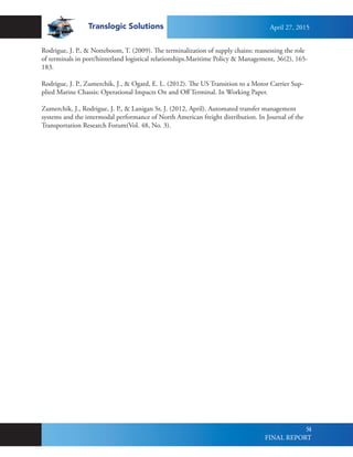 Translogic Solutions
54
Rodrigue, J. P., & Notteboom, T. (2009). The terminalization of supply chains: reassessing the role
of terminals in port/hinterland logistical relationships.Maritime Policy & Management, 36(2), 165-
183.
Rodrigue, J. P., Zumerchik, J., & Ogard, E. L. (2012). The US Transition to a Motor Carrier Sup-
plied Marine Chassis: Operational Impacts On and Off Terminal. In Working Paper.
Zumerchik, J., Rodrigue, J. P., & Lanigan Sr, J. (2012, April). Automated transfer management
systems and the intermodal performance of North American freight distribution. In Journal of the
Transportation Research Forum(Vol. 48, No. 3).
April 27, 2015
FINAL REPORT
 