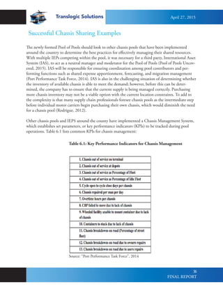 Translogic Solutions
56
Successful Chassis Sharing Examples
The newly formed Pool of Pools should look to other chassis pools that have been implemented
around the country to determine the best practices for effectively managing their shared resources.
With multiple IEPs competing within the pool, it was necessary for a third party, International Asset
System (IAS), to act as a neutral manager and moderator for the Pool of Pools (Pool of Pools Uncov-
ered, 2015). IAS will be responsible for ensuring coordination among pool contributors and per-
forming functions such as shared expense apportionment, forecasting, and migration management
(Port Performance Task Force, 2014). IAS is also in the challenging situation of determining whether
the inventory of available chassis is able to meet the demand; however, before this can be deter-
mined, the company has to ensure that the current supply is being managed correctly. Purchasing
more chassis inventory may not be a viable option with the current location constraints. To add to
the complexity is that many supply chain professionals foresee chassis pools as the intermediate step
before individual motor carriers begin purchasing their own chassis, which would diminish the need
for a chassis pool (Rodrigue, 2012).
Other chassis pools and IEPS around the county have implemented a Chassis Management System,
which establishes set parameters, or key performance indicators (KPIs) to be tracked during pool
operations. Table 6.1 lists common KPIs for chassis management:
Table 6.1: Key Performance Indicators for Chassis Management
Source: “Port Performance Task Force”, 2014
April 27, 2015
FINAL REPORT
 