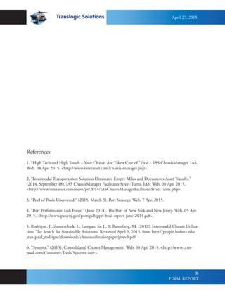 Translogic Solutions
58
References
1. “High Tech and High Touch – Your Chassis Are Taken Care of.” (n.d.). IAS ChassisManager. IAS.
Web. 08 Apr. 2015. <http://www.interasset.com/chassis-manager.php>.
2. “Intermodal Transportation Solution Eliminates Empty Miles and Documents Asset Transfer.”
(2014, September 18). IAS ChassisManager Facilitates Street-Turns. IAS. Web. 08 Apr. 2015.
<http://www.interasset.com/news/pr/2014/IASChassisManagerFacilitatesStreetTurns.php>.
3. “Pool of Pools Uncovered.” (2015, March 3). Port Strategy. Web. 7 Apr. 2015.
4. “Port Performance Task Force.” (June 2014). The Port of New York and New Jersey. Web. 05 Apr.
2015. <http://www.panynj.gov/port/pdf/pptf-final-report-june-2014.pdf>.
5. Rodrigue, J., Zumerchick, J., Lanigan, Sr, J., & Barenberg, M. (2012). Intermodal Chassis Utiliza-
tion: The Search for Sustainable Solutions. Retrieved April 9, 2015, from http://people.hofstra.edu/
jean-paul_rodrigue/downloads/chassisutilizationpaperjprev3.pdf
6. “Systems.” (2015). Consolidated Chassis Management. Web. 08 Apr. 2015. <http://www.ccm-
pool.com/Customer-Tools/Systems.aspx>.
April 27, 2015
FINAL REPORT
 