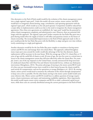 Translogic Solutions
60
One alternative to the Pool of Pools model would be the evolution of the chassis management system
into a single regional ‘super pool’. Under this model, all ocean carriers, motor carriers, and IEPs
would have to renegotiate chassis hosting, usage, contribution, and operating agreements with the
regional ‘super pool’, which would act as the sole pool operator. Competition would be reduced but
a major delay in implementation could occur due to the need to renegotiate the chassis management
agreements. Once these new agreements are established, the ‘super pool’ model has the potential to
reduce chassis management complexity and administrative costs. However, there are potential chal-
lenges with this approach. The regional ‘super pool’ further commits the San Pedro Bay ports into a
pool sharing model when the supply of chassis is still influx and questions remain on the future of
chassis ownership. The recommended improvements to the Pool of Pools approach made in this re-
port would provide the San Pedro Bay ports with the flexibility to adapt and grow over time without
overly committing to a single pool approach.
Another alternative would be for the San Pedro Bay ports complex to transition to having motor
carriers and BCOs own and manage their own chassis fleets. This approach, utilized throughout
many major port areas around the world, would take advantage of the fact that domestic chassis
replacements will be necessary in the near future. With the average age of the U.S. chassis fleet at 15
years of age and the useful life of chassis at only 20 years of age, the next five years is a critical time to
invest in the chassis management system that will most effectively utilize the chassis fleet. For exam-
ple, Lowe’s, one of the top importers in the United States, recently announced the long-term lease
of a dedicated chassis fleet with Flexi-Van and Atlantic Intermodal Service, without any third-party
intervention (Mongeluzzo, 2014). The prime advantage of moving to the motor carrier/BCO mod-
el is that costs per intermodal revenue move would be at their lowest because the chassis would be
used strictly for transportation, and not for operations or storage (Rodrigue et al., 2012). By owning
chassis, motor carriers would need to maximize the utilization of the chassis through transportation
to keep costs as low as possible. On the other hand, moving to the motor carrier model would carry
some inherent risks. Motor carriers and BCOs would have to address questions of storage require-
ments, chassis maintenance and repair, and maintaining roadability regulations. Most importantly,
this model would require motor carrier companies and BCOs to make a substantial capital invest-
ment, while these costs are currently distributed among the current participants in the Pool of Pools
Alternatives
April 27, 2015
FINAL REPORT
 