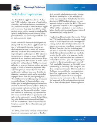 Translogic Solutions
62
Stakeholder Implications
The Pool of Pools supply model at the POLA
and POLB includes a wide range of stakeholders
with direct and indirect interests, expectations
and performance needs in terms of chassis supply
and movement. They range from BCOs, ocean
carriers, motor carriers, marine terminals, public
agencies and planning organizations including
port authorities, and unions responsible for chas-
sis maintenance and repair.
Motor carriers will witness the most significant
change with this new chassis supply model. The
ease of utilizing and dropping chassis at any
of the twelve start/stop locations will increase
efficiency and driver productivity while reduc-
ing waiting time and congestion. This reduction
in time spent to pick up or return chassis will
maximize driver turn times, and minimize delays
in sourcing chassis. This increase in motor carrier
productivity will also benefit BCOs, who expect
deliveries to arrive on time and prefer a perennial
supply of chassis to minimize any transit delay.
Terminal operators will also benefit from this
model as they will now have more flexibility in
obtaining chassis and would not be required to
segregate chassis from the participating pools.
This will be instrumental in opening up valuable
terminal real estate in the crowded port area.
Public agencies and planning organizations have
interests that revolve around land use, traffic and
environmental implications. Since the Pool of
Pools model has the potential to reduce conges-
tion on roads by minimizing truck movements,
this would positively affect air quality and road
safety in the communities around the San Pedro
Bay ports. Public institutions and neighbors
will also benefit from a decrease in overall land
footprint necessary due to efficient storage and
management.
The ILWU, as the entity currently responsible for
inspection, maintenance and repair of the chas-
sis, is a crucial stakeholder to consider because
the chassis providers the in the Pool of Pools
model are not members of the Pacific Maritime
Association (PMA) and therefore are not con-
tractually obliged to utilize the ILWU. The tenta-
tive agreement currently in place suggests that
ILWU will have jurisdiction to inspect chassis
before they leave the terminal; however, this still
needs to be voted on by the ILWU.
Finally, the public authorities that run the POLA
and POLB will need to adjust to this new supply
model of chassis operation while catering to the
existing market. This shift from old to new will
requires new systems, procedures, processes and
skill sets. Therefore, the San Pedro Bay ports
will need to ensure full cooperation from other
stakeholders and maintain efficiency standards
in order for this model to be a success. At this
early stage in implementation, the cooperative
pool model has done a good job integrating the
priorities of the various stakeholders involved.
Each stakeholder is invested in the model, either
operationally or financially. That being said, the
three companies owning the different pools have
the biggest responsibility for running this por-
tion of the supply chain. Successful long term
implementation will result in increasing im-
provement to the environment due to decreased
fuel usage and further reductions in congestion
due to more efficient chassis fleet management.
April 27, 2015
FINAL REPORT
 