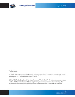 Translogic Solutions
63
References:
NCFRP . (2012). Guidebook for Assessing Evolving International Container Chassis Supply Model.
Washington D.C.: Transportation Research Board.
(2015, Feb 27). Leading Chassis Providers Announce “Pool of Pools”, Operations commence March
1, 2015. PR Newswire. Retrieved From http://www.prnewswire.com/news-releases/leading-chas-
sis-providers-announce-pool-of-pools-operations-commence march-1-2015-300043150.html
April 27, 2015
FINAL REPORT
 
