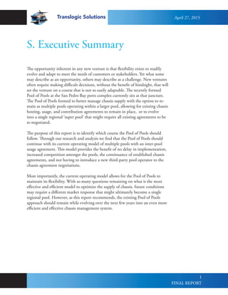 Translogic Solutions
1
S. Executive Summary
The opportunity inherent in any new venture is that flexibility exists to readily
evolve and adapt to meet the needs of customers or stakeholders. Yet what some
may describe as an opportunity, others may describe as a challenge. New ventures
often require making difficult decisions, without the benefit of hindsight, that will
set the venture on a course that is not so easily adaptable. The recently formed
Pool of Pools at the San Pedro Bay ports complex currently sits at that juncture.
The Pool of Pools formed to better manage chassis supply with the option to re-
main as multiple pools operating within a larger pool, allowing for existing chassis
hosting, usage, and contribution agreements to remain in place, or to evolve
into a single regional ‘super pool’ that might require all existing agreements to be
re-negotiated.
The purpose of this report is to identify which course the Pool of Pools should
follow. Through our research and analysis we find that the Pool of Pools should
continue with its current operating model of multiple pools with an inter-pool
usage agreement. This model provides the benefit of no delay in implementation,
increased competition amongst the pools, the continuance of established chassis
agreements, and not having to introduce a new third-party pool operator to the
chassis agreement negotiations.
Most importantly, the current operating model allows for the Pool of Pools to
maintain its flexibility. With so many questions remaining on what is the most
effective and efficient model to optimize the supply of chassis, future conditions
may require a different market response that might ultimately become a single
regional pool. However, as this report recommends, the existing Pool of Pools
approach should remain while evolving over the next few years into an even more
efficient and effective chassis management system.
April 27, 2015
FINAL REPORT
 