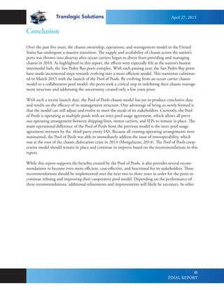Translogic Solutions
66
Over the past five years, the chassis ownership, operations, and management model in the United
States has undergone a massive transition. The supply and availability of chassis across the nation’s
ports was thrown into disarray after ocean carriers began to divest from providing and managing
chassis in 2010. As highlighted in this report, the effects were especially felt at the nation’s busiest
intermodal hub, the San Pedro Bay ports complex. With each passing year, the San Pedro Bay ports
have made incremental steps towards evolving into a more efficient model. This transition culminat-
ed in March 2015 with the launch of the Pool of Pools. By evolving from an ocean carrier chassis
model to a collaborative pool model, the ports took a critical step in redefining their chassis manage-
ment structure and addressing the uncertainty created only a few years prior.
With such a recent launch date, the Pool of Pools chassis model has yet to produce conclusive data
and results on the efficacy of its management structure. One advantage of being so newly formed is
that the model can still adjust and evolve to meet the needs of its stakeholders. Currently, the Pool
of Pools is operating as multiple pools with an inter-pool usage agreement, which allows all previ-
ous operating arrangement between shipping lines, motor carriers, and IEPs to remain in place. The
main operational difference of the Pool of Pools from the previous model is the inter-pool usage
agreement overseen by the third-party entity IAS. Because all existing operating arrangements were
maintained, the Pool of Pools was able to immediately address the issue of interoperability, which
was at the root of the chassis dislocation crisis in 2014 (Mongeluzzo, 2014). The Pool of Pools coop-
erative model should remain in place and continue to improve based on the recommendations in this
report.
While this report supports the benefits created by the Pool of Pools, it also provides several recom-
mendations to become even more efficient, cost-effective, and functional for its stakeholders. These
recommendations should be implemented over the next two to three years in order for the ports to
continue refining and improving their cooperative pool model. Depending on the performance of
these recommendations, additional refinements and improvements will likely be necessary. In other
Conclusion
April 27, 2015
FINAL REPORT
 