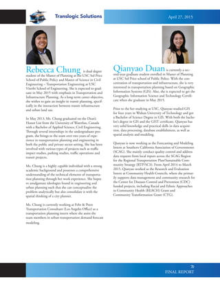 Translogic Solutions
70
Rebecca Chung is dual degree
student of the Master of Planning at the USC Sol Price
School of Public Policy and Master of Science in Civil
Engineering – Transportation Engineering at USC
Viterbi School of Engineering. She is expected to grad-
uate in May 2015 with emphasis in Transportation and
Infrastructure Planning. As a long-term career objective,
she wishes to gain an insight in transit planning, specif-
ically in the interaction between transit infrastructure
and urban land use.
In May 2013, Ms. Chung graduated on the Dean’s
Honor List from the University of Waterloo, Canada
with a Bachelor of Applied Science, Civil Engineering.
Through several internships in the undergraduate pro-
gram, she brings to the team over two years of expe-
rience in transportation planning and engineering in
both the public and private sector setting. She has been
involved with various types of projects such as traffic
impact studies, parking studies, traffic operations and
transit projects.
Ms. Chung is a highly capable individual with a strong
academic background and possesses a comprehensive
understanding of the technical elements of transporta-
tion planning through her work experience. She hopes
to amalgamate ideologies found in engineering and
urban planning such that she can conceptualize the
problem analytically but also consolidate it with the
spatial thinking of a city planner.
Ms. Chung is currently working at Fehr & Peers
Transportation Consultant (Los Angeles Office) as a
transportation planning intern where she assist the
team members in urban transportation demand forecast
modeling.
Qianyao Duanis currently a sec-
ond-year graduate student enrolled in Master of Planning
at USC Sol Price school of Public Police. With the con-
centration of transportation and infrastructure, she is very
interested in transportation planning based on Geographic
Information Systems (GIS). Also, she is expected to get the
Geographic Information Science and Technology Certifi-
cate when she graduate in May 2015.
Prior to the her studying at USC, Qianyao studied GIS
for four years in Wuhan University of Technology and got
a Bachelor of Science Degree in GIS. With both the bache-
lor’s degree in GIS and the GIST certificate, Qianyao has
very solid knowledge and practical skills in data acquisi-
tion, data processing, database establishment, as well as
spatial analysis and modeling.
Qianyao is now working as the Forecasting and Modeling
Intern at Southern California Association of Governments
(SCAG). She mainly conduct quality control and address
data requests from local inputs across the SCAG Region
for the Regional Transportation Plan/Sustainable Com-
munity Strategy (RTP/SCS). From April 2014 to March
2015, Qianyao worked as the Research and Evaluation
Intern at Community Health Councils, where she primar-
ily supports data management and community research for
the Center for Diseases Control and Prevention (CDC)
funded projects, including Racial and Ethnic Approaches
to Community Health (REACH) Grant and
Community Transformation Grant (CTG).
April 27, 2015
FINAL REPORT
 