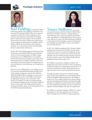 Translogic Solutions
71
Karl Fieldingis a second year Master
of Planning student at the University of Southern Cali-
fornia Sol Price School of Public Policy. He is expected
to graduate in May 2015 with an emphasis in Trans-
portation and Infrastructure Planning. Mr. Fielding
plans to utilize his masters degree to focus his profes-
sional work on how better transportation infrastructure
decision making can help improve accessibility and the
quality of life for local jurisdictions and community
members. He is also passionate about the relationship
between transportation and land use.
In May 2007, Mr. Fielding graduated with honors from
the University of Southern California with a Bachelor
of Arts in Environmental Studies. In 2008, he began
his planning career at PBS&J/Atkins in Los Angeles,
performing environmental analysis on real estate and in-
frastructure projects in Southern California. This work
exposed him to project development and approval, real
estate development, urban planning, and transportation
planning.
After three years at PBS&J/Atkins, Mr. Fielding moved
to Sacramento and joined Parsons Brinckerhoff as part
of the program management team for the California
High-Speed Rail Authority, working to secure environ-
mental approvals in the Central Valley and transition
the high-speed rail project into construction. Now
based in Los Angeles, he works on corridor planning
and stakeholder engagement for the Southern California
sections of the project. Mr. Fielding looks forward to
finishing his graduate degree and continuing his work in
the field of transportation planning.
Tanaya Malhotra is a second
year graduate student at Sol Price School of Public Policy,
University of Southern California, studying Masters in
Urban Planning. She is expected to graduate in Fall 2015
with a specialization in sustainable land use. Her long term
career objective is to get in the field of planning consulting
exercising theoretical knowledge in practical development
of sustainable cities specifically in contexts of transporta-
tion and urban land use.
In 2011, Ms. Malhotra graduated with a Bachelor’s degree
with honors in Economics from Delhi University, India.
To further her interest in economic development she pur-
sued her first masters in Environment and Economic De-
velopment also from Delhi University. Having conducted
her own research as a part of her Master’s thesis and later
publishing and presenting a paper on it,
Ms. Malhotra is proficient in qualitative analysis. Her
background in Economics provides her with a quantitative
background, experience in quantitative research and use of
economic and statistical concepts which provides her an
edge in business, finance and accounting related research.
Through internships and exposure to fields of manage-
ment, research and compliance in varied cultural contexts
of Kuwait, England, India and Indonesia, Ms. Malhotra
brings to the team a global outlook and a strong academic
and research background backed by spatial planning skills.
She plans to integrate her analytical social science capabili-
ties with transportation planning concepts, to enhance her
experience and knowledge in the realm of transportation.
Ms. Malhotra is currently working at LADOT, as a transit
planning intern where she assists the team in Streetcar
Project Management and LADOT emergency planning.
April 27, 2015
FINAL REPORT
 