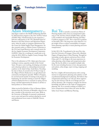 Translogic Solutions
72
Adam Montgomeryis a
dual degree student in the Master of Planning and Pub-
lic Administration program at the USC Sol Price School
of Public Policy. Simultaneously, he also maintains a
full-time staff position at the USC Marshall School of
Business in the Data Sciences and Operations Depart-
ment, where he works as a program administrator for
the Center for Global Supply Chain Management. He
also currently works as a Marine Science Technician in
the US Coast Guard Reserves and a research intern for
the Los Angeles Economic Development Corporation
(LAEDC), where he is working on a small team to de-
velop the 2016-2020 Los Angeles County Strategic Plan
for Economic Development.
Prior to his admission to USC, Adam spent four years
working in various capacities outside of the United
States. He spent a year teaching, developing curriculum,
and evaluating students in a demanding international
academy on the island of Jeju, South Korea. Preceding
his time in Korea, he served in the US Peace Corps in
the village of Potrero Reduccion as an agricultural and
community development specialist. While in Paraguay,
he received several months of training in the practice of
beekeeping. He used this training to teach the villagers
of Potrero Reduction how to maintain an apiary, harvest
honey, and find opportunities for farmers to sell bee-re-
lated products at various markets.
Adam received his Bachelor of Arts in Business Admin-
istration from the University of Memphis, where he was
also a member of the university soccer team. While at
the University of Memphis, he pursued a professional
soccer career and spent his summers playing for several
semi-professional soccer teams in Nashville, Denver,
and Boston.
Rui Tuis currently a second-year Master of
Planning Student with a focus on transportation plan-
ning at USC Sol Price School of Public Policy and She
is also enrolled in the Sustainable Planning and Policy
Certificate program at USC. She is expected to graduate
in December 2015. Her long-term career objective is to
get insight of how to achieve sustainability in transpor-
tation planning, especially in transit planning and active
transportation.
In July 2013, Ms. Tu graduated at the top of her class
from the University of Guangxi, China with a Bachelor
Degree of Engineering in Urban Planning. Through her
internships at pubic agencies and private firm in both
China and U.S., she brings to the team experiences in
urban planning, urban design and transportation plan-
ning. She has the ability to accomplish multiple tasks
for the team including literature review, data generation
and analysis, urban design, report writing, mapping and
modeling.
Rui Tu is a highly self-motivated person with a strong
interest in transportation planning and academic as well
as professional background in planning. She believes that
transportation planning is not only just about engineer-
ing, but also interacts with the art of design and com-
munity dynamics. She is hoping to integrate her diverse
knowledge and skill sets in the realm of transportation
planning. Ms. Tu is currently working at LADOT as a
active transportation intern where she assists the Bike
Safety Score Project and Bikeway Planning.
April 27, 2015
FINAL REPORT
 