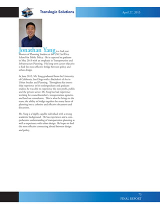 Translogic Solutions
73
Jonathan Yangis a 2nd year
Masters of Planning Student at the USC Sol Price
School for Public Policy. He is expected to graduate
in May 2015 with an emphasis in Transportation and
Infrastructure Planning. His long term career objective
is find the most effective bridge between policy and
urban design.
In June 2012, Mr. Yang graduated from the University
of California, San Diego with a Bachelor’s of Art in
Urban Studies and Planning. Throughout his intern-
ship experience in his undergraduate and graduate
studies; he was able to experience the non-profit, public
and the private sector. Mr. Yang has had experience
working for councilmember’s, transportation agencies,
and land use consultants. This is what he brings to the
team; the ability to bridge together the many facets of
planning into a cohesive and effective document and
discussion.
Mr. Yang is a highly capable individual with a strong
academic background. He has experience and a com-
prehensive understanding of transportation planning as
well as experience with urban design. He hopes to find
the most effective connecting thread between design
and policy.
April 27, 2015
FINAL REPORT
 
