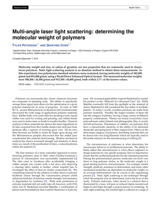 Research Article Applied Optics 1
Multi-angle laser light scattering: determining the
molecular weight of polymers
TYLER PETERSON1,* AND QIANTING CHEN1,*
1Applied Optics Track, Graduate Internship Program, University of Oregon, 1252 University of Oregon, Eugene OR 97403
*Corresponding authors: tbp@uoregon.edu; qchen3@uoregon.edu
Compiled September 7, 2015
Molecular weight and size, or radius of gyration, are two properties that are commonly used to charac-
terize polymers. Static light scattering analysis is an absolute method to obtain these measurements. In
this experiment, two polystyrene standard solutions were examined, having molecular weights of 382,000
g/mol and 891,000 g/mol, using a Wyatt Dawn Enhanced Optical System. The measured molecular weights
were 388,300±16,500 g/mol and 915,300±44,800 g/mol, both within 2.7% of the known values.
OCIS codes: (290.5820) Scattering measurements
Polymers are macromolecules whose chemical structures
are composed of repeating units. The ability to speciﬁcally
arrange these repeat units allows for the optimization of a given
polymer material for an array of purposes. As early as 1600
B.C.E., ancient Mesoamerican civilizations had unintentionally
discovered the wide range of applications polymer materials
have. Rubber balls were used often for sporting events, liquid
rubber was used for writing and painting, and rubber bands
were used to fasten stone ax heads to wooden handles. Chemical
analysis of these materials has shown the main ingredients to
be latex acquired from the Castilla elastica tree and juice from
Ipomoea alba, a species of morning glory vine. On its own,
latex becomes too brittle to retain its shape upon drying, but
the Mesoamerican peoples discovered that the added juice
counteracted this material shortcoming. Modern mechanical
analysis has shown increased strength and elasticity in these
items as a result of the puriﬁcation of latex, a natural polymer,
within the material [1].
The ﬁrst instance of a more controlled approach to manu-
facturing polymers came in 1841, when Charles Goodyear’s
process of vulcanization was successfully implemented [2].
The idea came to Goodyear after accidentally bringing a
rubber sample into contact with a hot stove and observing
a charring effect similar to leather, which inspired him to
investigate the effect of heat on similar compounds [4]. The
crosslinking induced by the addition of sulfur atoms to polymer
backbone chains through the vulcanization process yields
enhanced modulus of elasticity, tensile strength, and resistance
to degradation by oxidation [5]. Wide scale production of
polymer materials did not really take off, however, until 1910,
when Leo H. Baekeland invented Bakelite, a combination of
phenol and formaldehyde that could be thermoset to hold any
form. The increased applicability inspired Baekeland to market
his product as the “Material of a thousand Uses” [6]. While
Bakelite eventually fell from the spotlight as the material of
choice, Baekeland is still considered the true father of synthetic
plastics. In today’s world, countless products are made from
polymer materials. Possibly the largest number of them fall
into the category of plastics, having a large variety of different
property combinations. Plastics are found everywhere, from
polycarbonate safety helmets and photographic ﬁlm, to acrylic
aircraft enclosures. Elastomers, or rubbers, are polymers that
have a characteristic elasticity, or the ability to be deformed
drastically and spring back to their original form. Fibers are the
third major category of polymers, describing materials that can
be drawn into very long ﬁlaments which are typically used in
the textile industry for the manufacturing of clothing [5].
The microstructure of polymers is what determines the
macroscopic behavior of synthesized materials. The ability to
ﬁnely adjust this microstructure is what allows engineers to
design materials for very speciﬁc purposes, but it is important to
ensure that the synthesized polymer has the intended properties.
During the polymerization process, molecules can form very
short or long polymer chains, so the molecular weight is a
good starting point for characterization. For example, tensile
strength, elasticity, resistance to deformation, and many other
mechanical properties are dependent on molecular weight, so
its accurate determination can be crucial in the engineering
process [7]. Static light scattering is one technique through
which this property may be determined, and is the focus of this
study. Polymer molecules, when mixed in a solution that is
illuminated by a laser, will gain an induced dipole moment and
begin to emit light through a process known as scattering. In
static light scattering, this emitted light is collected at a range of
 