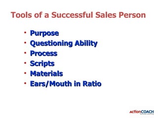 Tools of a Successful Sales Person

   •   Purpose
   •   Questioning Ability
   •   Process
   •   Scripts
   •   Materials
   •   Ears/Mouth in Ratio
 