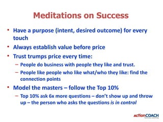 Meditations on Success
• Have a purpose (intent, desired outcome) for every
  touch
• Always establish value before price
• Trust trumps price every time:
   – People do business with people they like and trust.
   – People like people who like what/who they like: find the
     connection points
• Model the masters – follow the Top 10%
   – Top 10% ask 6x more questions – don’t show up and throw
     up – the person who asks the questions is in control
 