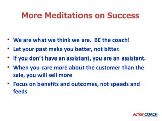 More Meditations on Success

• We are what we think we are. BE the coach!
• Let your past make you better, not bitter.
• If you don’t have an assistant, you are an assistant.
• When you care more about the customer than the
  sale, you will sell more
• Focus on benefits and outcomes, not speeds and
  feeds
 