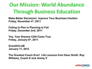 Our Mission: World Abundance
 Through Business Education
Make Better Decisions! Improve Your Business Intuition
Friday, November 4th, 2011

Failing to Plan is Planning to Fail
Friday, December 2nd, 2011

Yes, Your Dreams CAN Come True
Friday, January 6th, 2011

GrowthCLUB
January 11, 2012

The Greatest Coach Ever! Life Lessons from Dean Smith, Roy
Williams, Coach K and Jimmy V
 