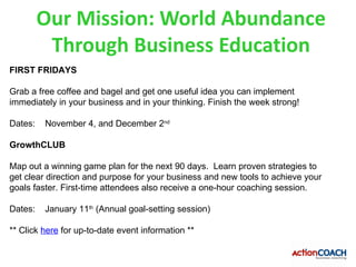 Our Mission: World Abundance
          Through Business Education
FIRST FRIDAYS

Grab a free coffee and bagel and get one useful idea you can implement
immediately in your business and in your thinking. Finish the week strong!

Dates:   November 4, and December 2nd

GrowthCLUB

Map out a winning game plan for the next 90 days. Learn proven strategies to
get clear direction and purpose for your business and new tools to achieve your
goals faster. First-time attendees also receive a one-hour coaching session.

Dates:   January 11th (Annual goal-setting session)

** Click here for up-to-date event information **
 
