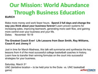 Our Mission: World Abundance
     Through Business Education
BizRICH

Make more money and work fewer hours. Spend 2 full days and change the
way you think about your business forever! Learn proven systems for
increasing sales, improving teamwork, generating more cash flow, and gaining
more control over your business and your life.
Dates: November 18-19

The Greatest Coach Ever! Life Lessons from Dean Smith, Roy Williams,
Coach K and Jimmy V

Just in time for March Madness, this talk will summarize and synthesize the key
lessons from 4 of the most successful college basketball coaches in history.
Learn how to transfer their winning formulas on the court into successful
strategies for your business.

Saturday, March 3rd
UNC (tentative location – to be held prior to the Duke vs. UNC basketball
game)
 