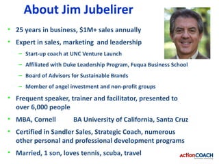 About Jim Jubelirer
• 25 years in business, $1M+ sales annually
• Expert in sales, marketing and leadership
   – Start-up coach at UNC Venture Launch
   – Affiliated with Duke Leadership Program, Fuqua Business School
   – Board of Advisors for Sustainable Brands
   – Member of angel investment and non-profit groups
• Frequent speaker, trainer and facilitator, presented to
  over 6,000 people
• MBA, Cornell         BA University of California, Santa Cruz
• Certified in Sandler Sales, Strategic Coach, numerous
  other personal and professional development programs
• Married, 1 son, loves tennis, scuba, travel
 