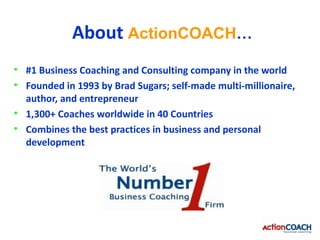 About ActionCOACH…
• #1 Business Coaching and Consulting company in the world
• Founded in 1993 by Brad Sugars; self-made multi-millionaire,
  author, and entrepreneur
• 1,300+ Coaches worldwide in 40 Countries
• Combines the best practices in business and personal
  development
 