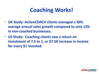 Coaching Works!
• UK Study: ActionCOACH clients averaged a 30%
  average annual sales growth compared to only 13%
  in non-coached businesses.
• US Study: Coaching clients saw a return on
  investment of 7.5 to 1, or $7.50 increase in income
  for every $1 invested.
 