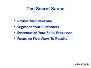The Secret Sauce

•   Profile Your Revenue
•   Segment Your Customers
•   Systematize Your Sales Processes
•   Focus on Five Ways To Results
 
