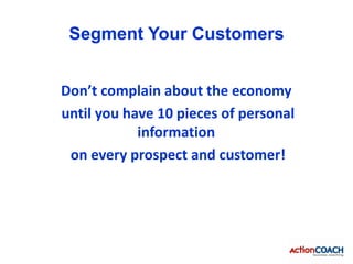 Segment Your Customers


Don’t complain about the economy
until you have 10 pieces of personal
            information
 on every prospect and customer!
 