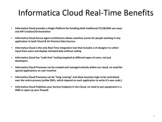Informatica Cloud Real-Time Benefits
7
• Informatica Cloud provides a Single Platform for handling both traditional ETL/BI/DW use cases
and API Creation/Orchestration
• Informatica Cloud Secure Agent architecture allows seamless access for people working in any
application to both Cloud & On Premise Data Sources.
• Informatica Cloud is the only Real Time integration tool that includes a UI designer to collect
input from users and display retrieved data without coding
• Informatica Cloud has “code-free” tooling targeted at different types of users, not just
developers.
• Informatica Cloud Processes can be created and managed entirely within our cloud, no need for
special applications on user machine
• Informatica Cloud Processes can be “long running” and allow business logic to be centralized
over the entire process (unlike ESB’s, which depend on each application to write it’s own code.)
• Informatica Cloud Publishes your Service Endpoint in the Cloud, no need to put equipment in a
DMZ or open up your firewall
 