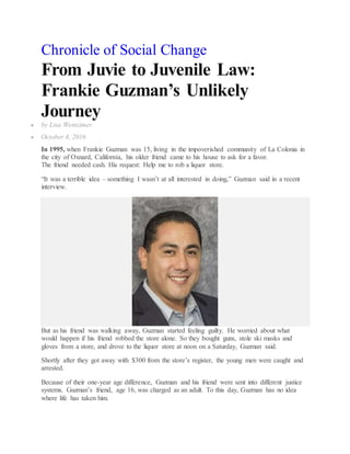 Chronicle of Social Change
From Juvie to Juvenile Law:
Frankie Guzman’s Unlikely
Journey
 by Lisa Weinzimer
 October 4, 2016
In 1995, when Frankie Guzman was 15, living in the impoverished community of La Colonia in
the city of Oxnard, California, his older friend came to his house to ask for a favor.
The friend needed cash. His request: Help me to rob a liquor store.
“It was a terrible idea – something I wasn’t at all interested in doing,” Guzman said in a recent
interview.
But as his friend was walking away, Guzman started feeling guilty. He worried about what
would happen if his friend robbed the store alone. So they bought guns, stole ski masks and
gloves from a store, and drove to the liquor store at noon on a Saturday, Guzman said.
Shortly after they got away with $300 from the store’s register, the young men were caught and
arrested.
Because of their one-year age difference, Guzman and his friend were sent into different justice
systems. Guzman’s friend, age 16, was charged as an adult. To this day, Guzman has no idea
where life has taken him.
 