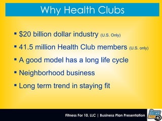 Why Health Clubs Fitness For 10, LLC | Business Plan Presentation   $20 billion dollar industry  (U.S. Only) 41.5 million Health Club members  (U.S. only) A good model has a long life cycle Neighborhood business Long term trend in staying fit 