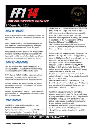 Fantasy Formula One 2014 Page 1 
5th December 2014 Issue 14.10 RACE 18 - BRAZIL A rare Lewis Hamilton mistake handed Nico Rosberg the win Brazil and taking the championship battle to the last race. In FF1 there was a tie for first between FF1 pensioner Bob Walker and his Groundhogs and my Revengers Reassemble team, both teams scored 964 points. Only 10 points behind in third was Alex Wilson with his Wills Elite III on 954 points and there was another for fourth with David Brudenell's Team TV Burp and Felipe Camacho's Kamimaze Cat both scoring 936 points. RACE 19 - ABU DHABI This race was over in the first 200 metres with an amazing start from Lewis who then crusied to victory while Nico's afternoon went from bad to worse In FF1 it was a the first win of the season for our man downunder Tom Lewers. Tom's team Brisbane F1 scored 832 points to take the last wine of the season. Right on Tom's tail was Hannah Carthew and Hannah Meakin with their teams Team Poppet 1 and Blondie both scoring 830 points. In fourth again it's Felipe Camacho's Kamimaze Cat 826 points followed by Tommy Pheasent's Pheasent Season on 820 points in fifth FINAL SCORES Well F1 has a new double champion in Lewis Hamilton and so does FF1... 
I gives me great pleasure to announce that David Lee is Ilkeston Fantasy Formula One 2014 Champion, the 1996 champion's team Spud on a Stick scored 8279 points. David also picked up the Most Points for a Single Race award as well. 133 points behind David was Liam Jones and his Jonez Racer team on 8166 points ,bet Paul Henshaw is looking forward to seeing Liam. In third it was Rookie of the Year Jack Dawn with his Hoonigan F1 Racing Team 8123 points. The top three teams all had the same team and where only separated by their jokers (remember that for next season people). In fourth was the only person who threatened the top three Maraget Doar with her Maggies Family team on 8016 points, if only you hadn't played your joker at a race with only fifty odd laps. Nipping in for fifth it wasTommy Pheasent's Pheasent Season on 7970 followed by Martin Baldwin in sixth with Go Faster Stripes on 7770 points. Martin will going into rehab closed season after all the wine he won this year. Seventh is Bob Walker's Groundhogs on 7680 points followed by Felipe Camacho's Kamimaze Cat on 7579 points in eight. In ninth is the winner of Most Improved Team David Brudenell with Team TV Burp on 7563 points and rounding off the top ten is David Lee's son Callum with Codcallun 7557 points. Well there no surprise who was picking the wooden spoon up this year. For the second season running Dave Barson came last with Cheap As Chips Ride Again scoring just 1795 points, Dave also picked up the Lowest Score For a Single Race for the second year runnning as well. Next to Last went to Dale Sneddon on Chloe's Boi on 3219 points, Chloe will not be pleased.. 
Completing the bottom three is MOI 2 on 3514 points. FF1 WILL RETURN FEBRUARY 2015 …  
