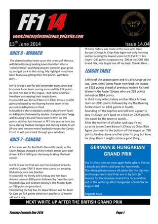 Fantasy Formula One 2014 Page 1
13th
June 2014 Issue 14.04
RACE 6 - MONACO
The championship heats up on the streets of Monaco
with Nico Rosberg beating Lewis Hamilton after a
"controversial" qualifying session, come on guys grow
up and get back to the racing. My highlight must have
been Marussia getting their first points, well done
guys....
In FF1 it was a win for title contender Liam Jones and
his Jonez Racer team scoring an incredible 814 points
to send him top of the league, I bet Jamie and Paul
Henshaw are keeping their heads down.
In second it was Richard Warren's Tibbs Choice on 650
points followed by my Roaring Forties team in hot
pursuit on 646 points in third.
In fourth it's Martin Baldwin and his Max Power Team
on 640 points followed by double champion Ady Twigg
with his Dog's Bit and Pieces team in fifth on 596
points, Ady has lost interest in FF1 this year as he is too
busy playing football manager and playing Candy Crush
(if you send me one more Facebook request for Candy
Crush to will put a brick through your window)
RACE 7 - CANADA
A first ever win for Red Bull's Daniel Ricciardo as the
Silver Arrows showed a chink in their armor with both
drivers ERS-K failling on the heavy braking Monteal
circuit.
In FF1 it was the first win ever for Gordon Fairbanks
and his Galaxy TAB F1 team who scored an amazing
854 points, nice one Gordon.
In second it my lovely wife Lindsay and her Black
Arrows team on 820 points followed by Dave Barson's
Hooded Claw and Graham Bickley's The Master both
on 786 points in joint third.
Completing the top five it's Oscar Brown and his team
Os Cars on 734 points which isn't bad for a 10 month
old and a dog...
FF1 one history was made at this race with Dave
Barson's Cheap As Chips Ride Again not only finishing
last but scoring the lowest score in FF1 EVER!!!! Yes
Dave's -293 points surpasses my -290 at the 2005 USA
Grand Prix, nice to get one off my back. Thanks Dave....
LEAGUE TABLE
A third of the season gone and it's all change at the
top. Liam Jones' Jonez Racer now lead the league
on 3232 points ahead of previous leaders Richard
Warren's Go Faster Stripes who are 228 points
behind on 3014 points.
In third it my wife Lindsay and her Black Arrows
team on 2981 points followed by my The Roaring
Forties team on 2832 points in fourth.
Rounding off the top five and still with a joker to
play it's Dave Lee's Spud on a Stick on 2825 points,
this could be the team to watch...
After the mother of all joker cock ups it's no
surprise to see Dave Barson's Cheap as Chips Ride
Again plummet to the bottom of the league on 730
points, he does have another joker to play but how
he plays them it might not be a good thing...
GERMAN & HUNGARIAN
GRAND PRIX
Yes it’s that time on year again folks where I lie on
a beach and drink cold beer for two weeks.
Therefore please ensure all jokers for the German
and Hungarian Grand Prixs are in by July 16TH
.
Results for the German Grand Prix races will be
out in the write up after Hungarian Grand Prix on
August 3rd
Regards Mick
NEXT WRITE UP AFTER THE BRITISH GRAND PRIX …
 