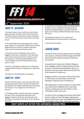 Fantasy Formula One 2014 Page 1 
12th September 2014 Issue 14.07 RACE 12 - BELGIUM The summer break is over and the fun starts all over again with Lewis and Nico at each others throats but they better beware as Ricciardo is quietly sneeking up on the rails with his third win of the season at the Spa Circuit. In FF1 Helen Radford took advantage of the summer break and got in a sneaky joker to take the win with her Radford Racing 14 scoring an excellent 536 points. Helen was the only team to play their joker. In second it's German GP Margaret Doar and her Maggies Family team on 383 points, if the Mercedes team keeps messing up this team could be a serious title contender. Three points behind Margaret it's Tommy Pheasent and his Pheasent Season on 383 points in Third. In fourth it's Alex Wilson's Wills Elite III on 356 points followed by Nick Carthew's Proppa Job 1 on 346 points in fifth. Yes Cheap As Chips Rides Again are last again..... RACE 13 - ITALY The war of the Mercedes' moves onto Italy with Lewis winning the grand prix after a couple of mistakes from Nico Rosberg. The mistakes didn't stop the fans booing him though, isn't it strange that all F1 villains are German.... In FF1 Margaret Doar made the bold move of playing her joker on her championship contenders team Maggies Family to take the win with 832 points but with Monza only being 52 laps did she score enough to go top??? In second it's our man down under Tom Lewers and his Brisbane F1 team on 806 points followed by David Brudenell and Moke Molloy in joint third with thier teams Team TV Burp and Mick the Motor both scoring 794 points. Completing the top five it's FF1 regular Anne Whitehead with her Stitches teams on 532 points. Yes there were last again.... LEAGUE TABLE Two thirds of the way through the season and Dave Lee's Spud on a Stick still lead the league with 5570 points but Dave's lead had now been slashed to just 8 points. In second and in hot pursuit of Dave is Margaret Doar's Maggies Family on 5562 points but the big question is should she have played her joker at a grand prix with more laps? Only time will tell if this is the smartest FF1 joker ever.... Slipping to third it's Liam Jones and His Jonez Racer on 5457 points and Jack Dawn is fourth with Hoonigan F1 Racing Team on 5414 points. Still hanging onto a top five position it's three times race winner Martin Baldwin with his Go Faster Stripes on 5296 points but I bet Martin is more interested in what comes next 
Yes there is still no change at the bottom with Dave Barson's Cheap as Chips Ride Again slipping even further adrift and are now nearly 800 points behind Dale Sneddon' Chloe's Boi, not looking good Dave... NEXT WRITE UP AFTER THE JAPANESE GRAND PRIX …  