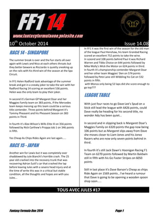Fantasy Formula One 2014 Page 1
10th
October 2014 Issue 14.08
RACE 14 - SINGAPORE
The summer break is over and the fun starts all over
again with Lewis and Nico at each others throats but
they better beware as Ricciardo is quietly sneeking up
on the rails with his third win of the season at the Spa
Circuit.
In FF1 Helen Radford took advantage of the summer
break and got in a sneaky joker to take the win with her
Radford Racing 14 scoring an excellent 536 points.
Helen was the only team to play their joker.
In second it's German GP Margaret Doar and her
Maggies Family team on 383 points, if the Mercedes
team keeps messing up this team could be a serious
title contender. Three points behind Margaret it's
Tommy Pheasent and his Pheasent Season on 383
points in Third.
In fourth it's Alex Wilson's Wills Elite III on 356 points
followed by Nick Carthew's Proppa Job 1 on 346 points
in fifth.
Yes Cheap As Chips Rides Again are last again.....
RACE 15 - JAPAN
Another win for Lewis but it was completely over
shaddowed by Jule Bianchi's horrible crash. The 25
year old crashed into the recovery trunk that was
recovering Adrian Sutil's car that crashed the lap
before leaving Jules with a severe head injury and at
the time of write this was in a critical but stable
condition, all the thoughts and hopes are with you
Jules...
In FF1 it was the first win of the season for the old man
of the league Paul Henshaw, his team Grandad Racing
scored an excellent 752 points to take the wine.
In sceond and 108 points behind Paul it was Richard
Warren and Tibbs Choice on 644 points followed by
Mike Molly's Mick the Motor on 624 points in third.
In fourth it's championship contender Margaret Doar
and her other team Maggies' Den on 574 points
followed by Pete Lane still Wibbling his Cat on 532
points in fifth.
with Monza only being 52 laps did she score enough to
go top???
LEAGUE TABLE
With just four races to go Dave Lee's Spud on a
Stick still lead the league with 6426 points, could
Dave really be heading for his second title, no
wonder Ady has been quiet...
In second and in slipping back is Margaret Doar's
Maggies Family on 6320 points the gap now being
106 points but as Margaret slips away from Dave
she moves closer to Liam Jones and his Jonez
Racers who are now only seven points behind in
third.
In fourth it's still Jack Dawn's Hoonigan Racing F1
Team on 6270 points followed by Martin Baldwin
still in fifth with his Go Faster Stripes on 6050
points
Still in last place it's Dave Barson's Cheap as chips
Ride Again on 1569 points , I've heard a rumour
that Dave is going to be opening a wooden spoon
shop soon.....
TOUS AVEC JULES #17 …
 