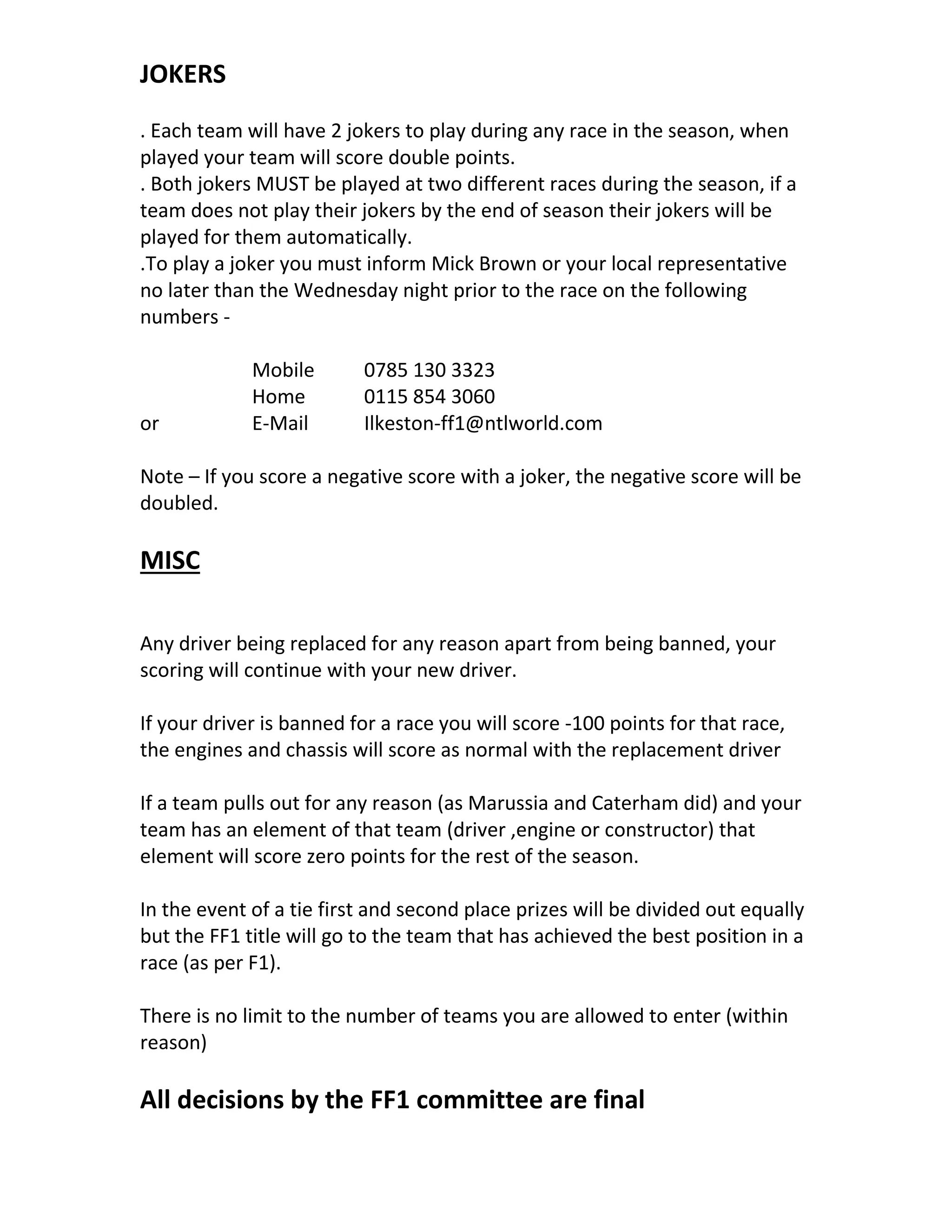 JOKERS
. Each team will have 2 jokers to play during any race in the season, when
played your team will score double points.
. Both jokers MUST be played at two different races during the season, if a
team does not play their jokers by the end of season their jokers will be
played for them automatically.
.To play a joker you must inform Mick Brown or your local representative
no later than the Wednesday night prior to the race on the following
numbers -
Mobile 0785 130 3323
Home 0115 854 3060
or E-Mail Ilkeston-ff1@ntlworld.com
Note – If you score a negative score with a joker, the negative score will be
doubled.
MISC
Any driver being replaced for any reason apart from being banned, your
scoring will continue with your new driver.
If your driver is banned for a race you will score -100 points for that race,
the engines and chassis will score as normal with the replacement driver
If a team pulls out for any reason (as Marussia and Caterham did) and your
team has an element of that team (driver ,engine or constructor) that
element will score zero points for the rest of the season.
In the event of a tie first and second place prizes will be divided out equally
but the FF1 title will go to the team that has achieved the best position in a
race (as per F1).
There is no limit to the number of teams you are allowed to enter (within
reason)
All decisions by the FF1 committee are final
 