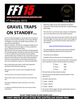 1st
February 2015 Issue 15.0
GRAVEL TRAPS
ON STANDBY...
Yes the name Verstappen is returning to Formula One in
the guise of the Gravel Trap King's son 17 year old Max
Verstappen, let's hope he's better than his father, I for
one won't be picking him...
Well it’s February , Christmas is long gone (hope you all
had a good one) and onec again it is time to welcome
you to Fantasy Formula One 2015.
2015 will be a 20 race season and there has been plenty
of comings & goings and unfortunately we have lost two
F1 teams in Marussia and Caterham and yes before
certain people start mailing me (you know who you are)
they are on the official list and could make the grid for
the first race they haven't announced any driver and
won't be competitive anyway, so I have excluded them.
But as with every year there is still some important
questions that still need answering –
Will Dave Lee retain his title or will he disappear like Ady
Twigg?
Could we have our first triple champion this season?
Will all teams make it until the end of the season (let's hope
so)?
Does Pastor Maldonado regret choosing 13 as his driver
number?
Is anybody else feeling old when they see the age of these
new drivers?
Well they might not be that important but what is
important is that Fantasy Formula One is about having a
good laugh.
The entry fee is just £3 per team and you’re allowed to
put in as many teams as you like (within reason).
The scoring is the same as last year and the rules on the
next few pages for those who are new or have forgot or
alternatively you can find all the latest information on
our website –
www.fantasyformulaone.yolasite.com
The closing date for all entries and money is Monday
9th March (Monday before the first Grand Prix).
The prizes are as follows –
A bottle of wine to the winner of each grand prix.
All the money left over in the prize fund after all the other
prizes have been paid for will be divided up as follows
1st
Place - 50%
2nd
Place - 30%
3rd
Place - 20%
The top three will also receive a medal.
The total prize money will be announced after all the
teams are in.
Last year’s pay out was –
1st
place £149.50
2nd
place £89.70
3rd
place £59.80
The winner of the league will also receive their name on
the Fantasy Formula One shield
SO GET THEM TEAMS IN AND GOOD LUCK……………
FIRST WRITE UP OUT AFTER THE AUSTRALIAN GRAND PRIX X
 