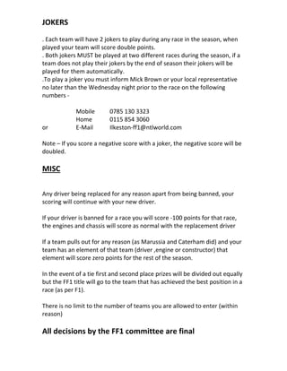 JOKERS
. Each team will have 2 jokers to play during any race in the season, when
played your team will score double points.
. Both jokers MUST be played at two different races during the season, if a
team does not play their jokers by the end of season their jokers will be
played for them automatically.
.To play a joker you must inform Mick Brown or your local representative
no later than the Wednesday night prior to the race on the following
numbers -
Mobile 0785 130 3323
Home 0115 854 3060
or E-Mail Ilkeston-ff1@ntlworld.com
Note – If you score a negative score with a joker, the negative score will be
doubled.
MISC
Any driver being replaced for any reason apart from being banned, your
scoring will continue with your new driver.
If your driver is banned for a race you will score -100 points for that race,
the engines and chassis will score as normal with the replacement driver
If a team pulls out for any reason (as Marussia and Caterham did) and your
team has an element of that team (driver ,engine or constructor) that
element will score zero points for the rest of the season.
In the event of a tie first and second place prizes will be divided out equally
but the FF1 title will go to the team that has achieved the best position in a
race (as per F1).
There is no limit to the number of teams you are allowed to enter (within
reason)
All decisions by the FF1 committee are final
 