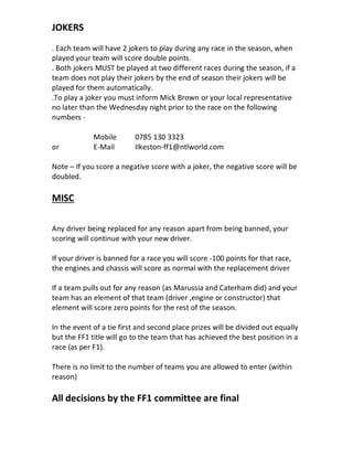 JOKERS
. Each team will have 2 jokers to play during any race in the season, when
played your team will score double points.
. Both jokers MUST be played at two different races during the season, if a
team does not play their jokers by the end of season their jokers will be
played for them automatically.
.To play a joker you must inform Mick Brown or your local representative
no later than the Wednesday night prior to the race on the following
numbers -
Mobile 0785 130 3323
or E-Mail Ilkeston-ff1@ntlworld.com
Note – If you score a negative score with a joker, the negative score will be
doubled.
MISC
Any driver being replaced for any reason apart from being banned, your
scoring will continue with your new driver.
If your driver is banned for a race you will score -100 points for that race,
the engines and chassis will score as normal with the replacement driver
If a team pulls out for any reason (as Marussia and Caterham did) and your
team has an element of that team (driver ,engine or constructor) that
element will score zero points for the rest of the season.
In the event of a tie first and second place prizes will be divided out equally
but the FF1 title will go to the team that has achieved the best position in a
race (as per F1).
There is no limit to the number of teams you are allowed to enter (within
reason)
All decisions by the FF1 committee are final
 