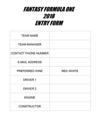FANTASY FORMULA ONE
2018
ENTRY FORM
TEAM NAME
TEAM MANAGER
CONTACT PHONE NUMBER
E-MAIL ADDRESS
PREFERRED WINE RED /WHITE
DRIVER 1
DRIVER 2
ENGINE
CONSTRUCTOR
 