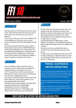 Fantasy Formula One 2018 Page 1
13th June 2018 Issue 18.04
MONACO
Nothing could touch the Red Bulls round the street
circuit, Daniel Ricciardo took the win even with an
under power car, just shows you can't pass at
Monaco...
In FF1 it was a first ever win for James Griffiths with
his Racing Bean on 792 points, nice on James.
James also finished fifth with Shaleandbake on 632
points.
In second only 10 points behind James it Spain's
Maria Isabel Cordero and her ABSUM-MICP team
on 782 points followed by me in third and fourth
with Middle Age Skateboarders on 688 points and
The Roaring Forties on 666 points, not the best
scores with my jokers and I'm going to struggle to
make an impact on the league this season....
CANADA
Ferrari's Sebastien Vettel cruised to victory in
Canada in a race so exciting that they pulled the
chequered flag out early to get it over with.
In FF1 it was a first win of the season for Lewis
Whiting and his Flyers with a score of 678 points to
take the wine, congratulations Lewis..
In second it's Trimcraft's Satyen Fakey and his Haas
Beans 558 points, looks like the gamble on the
Haas upgrades didn't pay off Sat..
Third place went to Nick Carthew and Proppa Job 1
528 points followed by my Middle Aged
Skateboarders in fourth on 440 points.
Completeing the top five it's Philip Wilson and
Willys Prix XVII who had a score of 392 points.
LEAGUE
A third of the way through the season and it's all
change at the top, Canadian GP winner Lewis
Whiting is now top of the league with his Flyers on
2961 points 99 points ahead of former leader
Richard Morton and his Rubber Racing 2 who are
on 2862 points in second.
Just behind Richard on 2841 points is James
Griffiths' Racing Bean in third followed by Richard
Morton again with Rubber Racing 1 on 2800 points
in fourth.
All the top four have used both their jokers..
In fifth it's me and my Roaring Forties on 2718
points.
It's tight down at the bottom with Pete Lane still in
last place with Aero on 1266 points but he is only
one point behind little Callum Lee and Crazy Cal's
Racers on 1267 points.....
FRANCE, AUSTRIAN &
BRITISH GRAND PRIX
Yes it’s that time of year again folks where I lie on
a beach and drink cold beer for two weeks it just
happens to be at the same time as F1 has its first 3
races back to back, didn't plan that one well...
Therefore please ensure all jokers for the French,
Austrian and British Grand Prixs are in by June
20TH
.
Results for the French and Austrian Grand Prix
will be out in the write up after British Grand Prix
out week commencing July 9th
Regards Mick
NEXT WRITE UP AFTER THE BRITISH GRAND PRIX …
 
